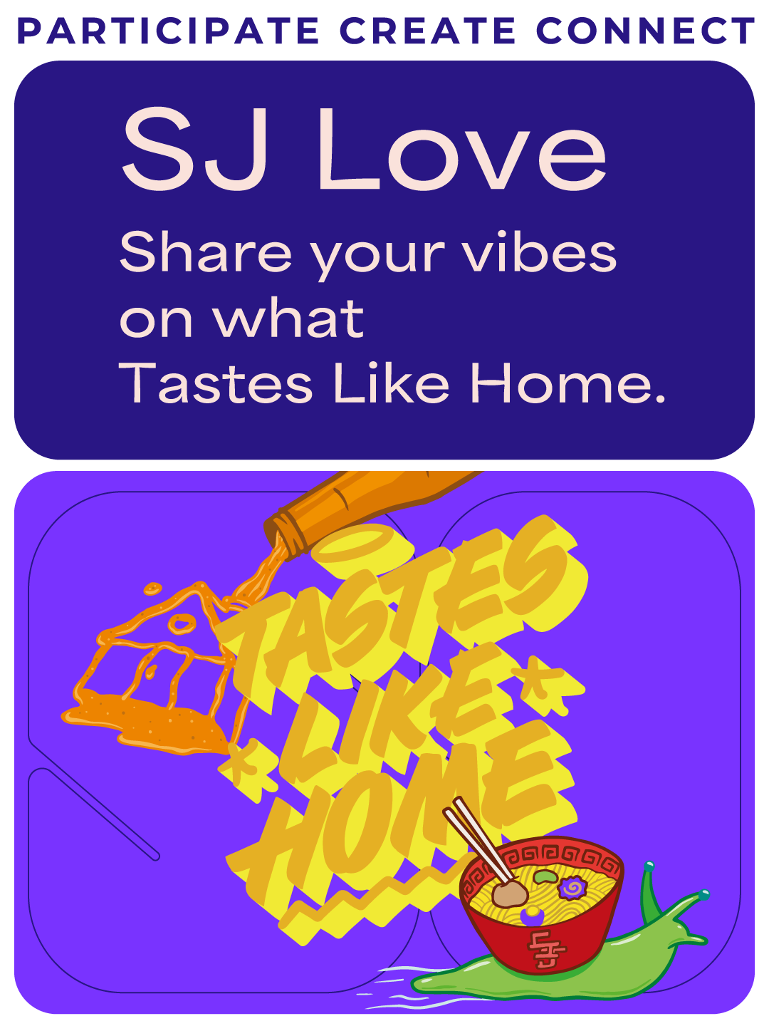 Participate Create Connect. SJ Love. Share your vibes on what Tastes Like Home. An image of an orange bottle squirting out the shape of a house. A green snail with a red bowl of ramen on his back instead of a shell. Fun yellow illustrated words that read Tastes Like Home.