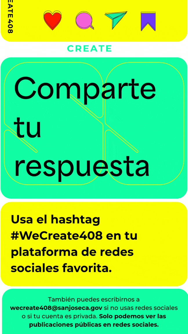 Comparte tu respuesta. Usa el hashtag #WeCreate408 en tu plataforma de redes sociales favorita. También puedes escribirnos a wecreate408@sanjoseca.gov si no usas redes sociales o si tu cuenta es privada. Solo podemos ver las publicaciones públicas en redes sociales.